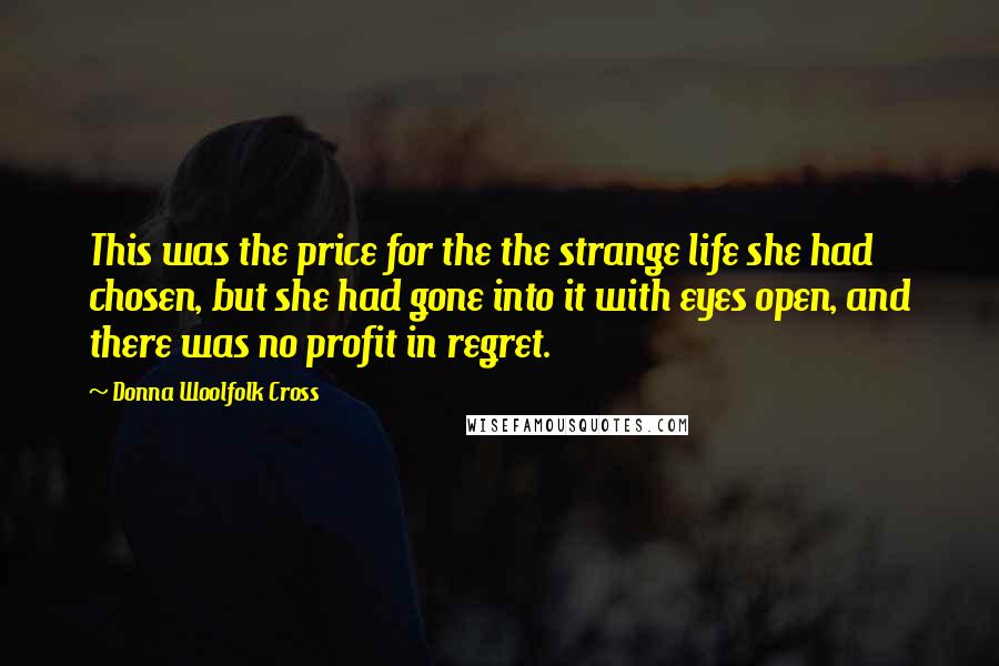 Donna Woolfolk Cross Quotes: This was the price for the the strange life she had chosen, but she had gone into it with eyes open, and there was no profit in regret.