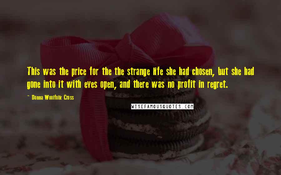Donna Woolfolk Cross Quotes: This was the price for the the strange life she had chosen, but she had gone into it with eyes open, and there was no profit in regret.