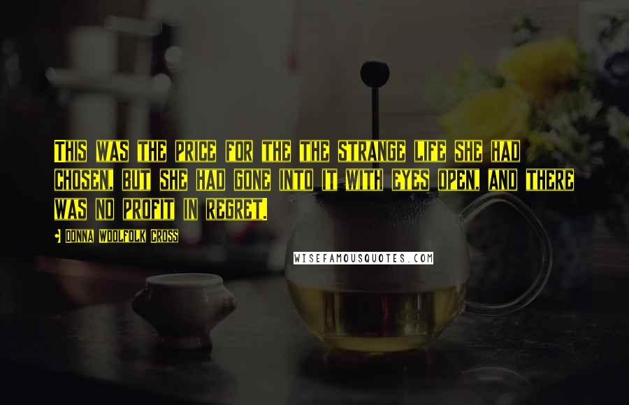 Donna Woolfolk Cross Quotes: This was the price for the the strange life she had chosen, but she had gone into it with eyes open, and there was no profit in regret.