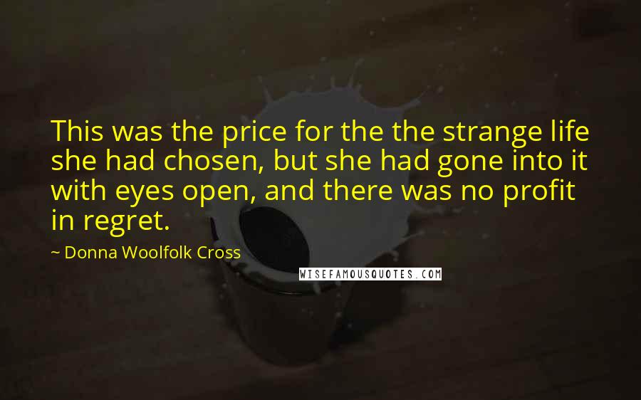 Donna Woolfolk Cross Quotes: This was the price for the the strange life she had chosen, but she had gone into it with eyes open, and there was no profit in regret.