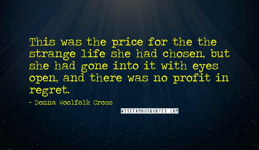 Donna Woolfolk Cross Quotes: This was the price for the the strange life she had chosen, but she had gone into it with eyes open, and there was no profit in regret.