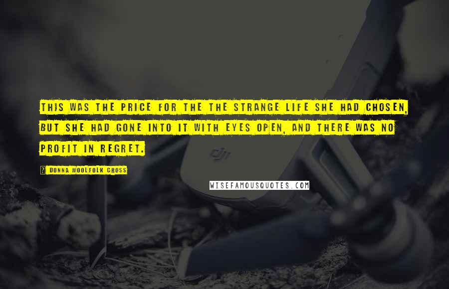 Donna Woolfolk Cross Quotes: This was the price for the the strange life she had chosen, but she had gone into it with eyes open, and there was no profit in regret.