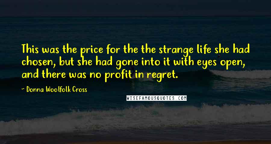 Donna Woolfolk Cross Quotes: This was the price for the the strange life she had chosen, but she had gone into it with eyes open, and there was no profit in regret.