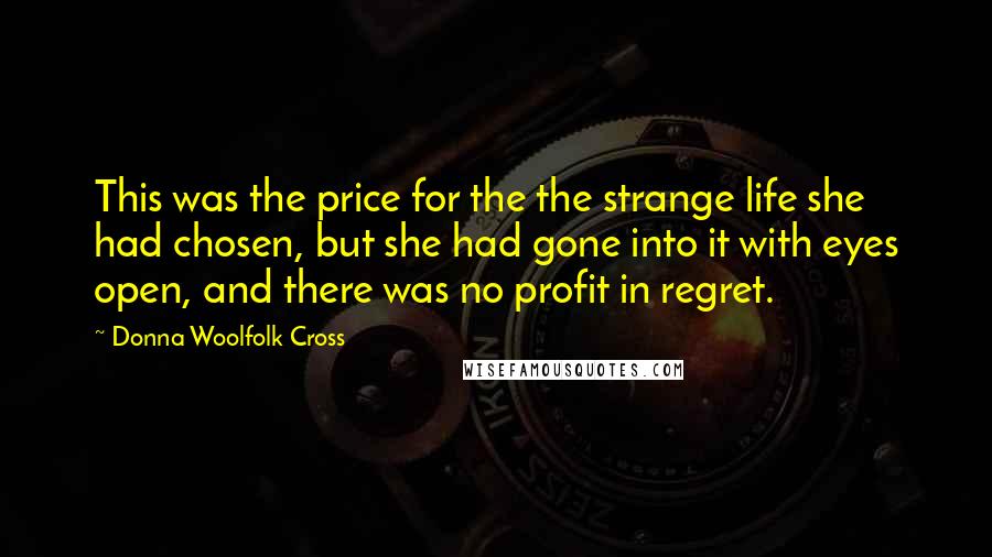 Donna Woolfolk Cross Quotes: This was the price for the the strange life she had chosen, but she had gone into it with eyes open, and there was no profit in regret.