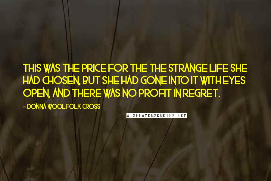 Donna Woolfolk Cross Quotes: This was the price for the the strange life she had chosen, but she had gone into it with eyes open, and there was no profit in regret.