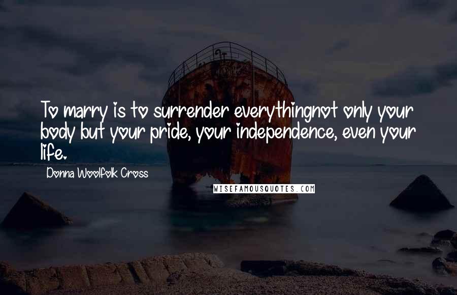 Donna Woolfolk Cross Quotes: To marry is to surrender everythingnot only your body but your pride, your independence, even your life.