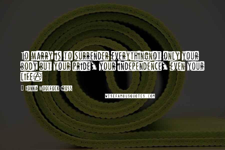 Donna Woolfolk Cross Quotes: To marry is to surrender everythingnot only your body but your pride, your independence, even your life.