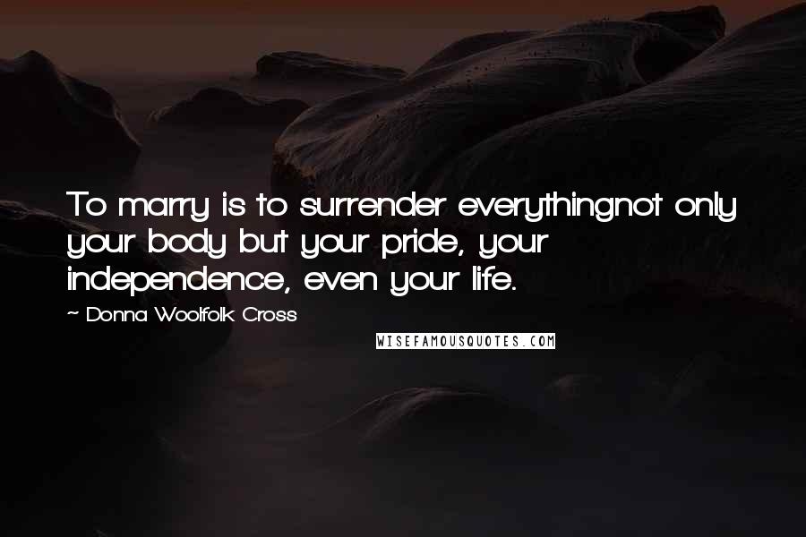 Donna Woolfolk Cross Quotes: To marry is to surrender everythingnot only your body but your pride, your independence, even your life.