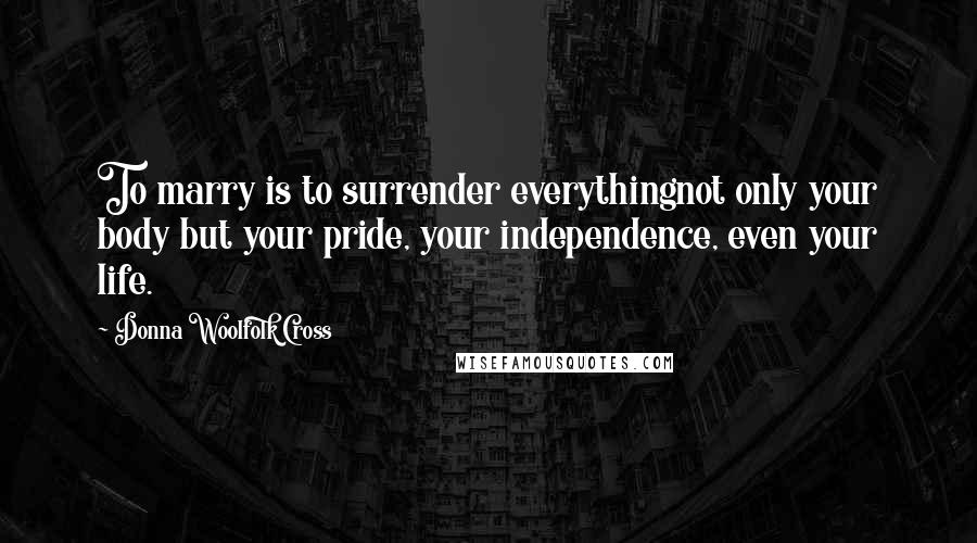 Donna Woolfolk Cross Quotes: To marry is to surrender everythingnot only your body but your pride, your independence, even your life.