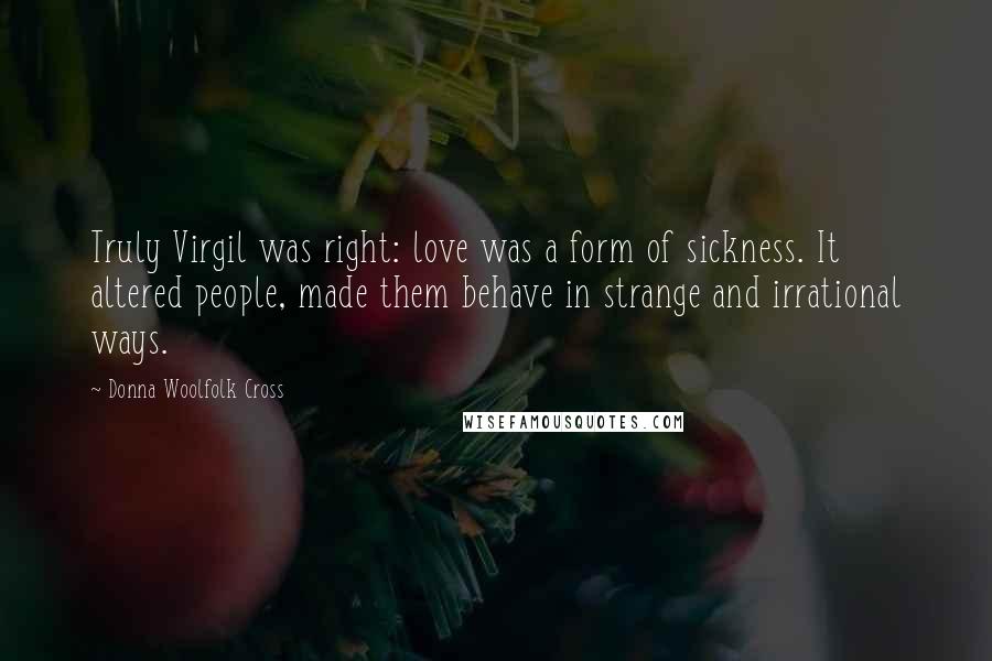 Donna Woolfolk Cross Quotes: Truly Virgil was right: love was a form of sickness. It altered people, made them behave in strange and irrational ways.