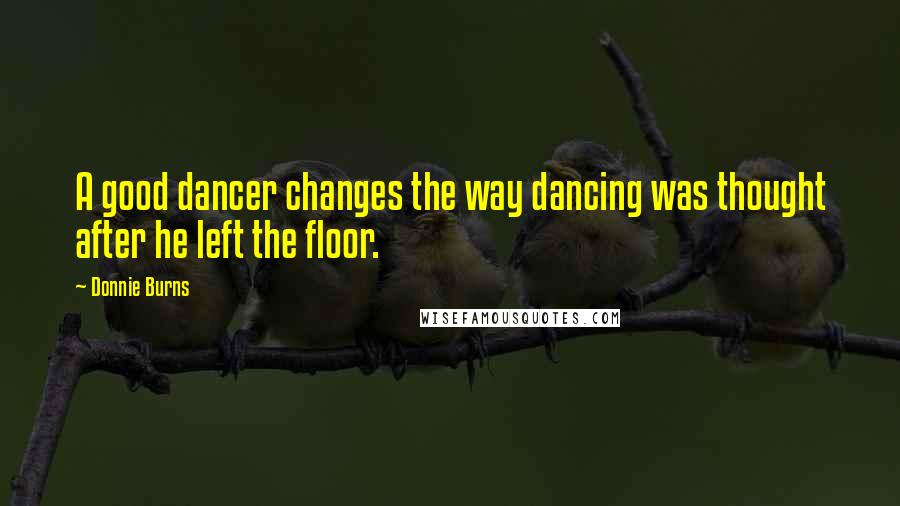 Donnie Burns Quotes: A good dancer changes the way dancing was thought after he left the floor.