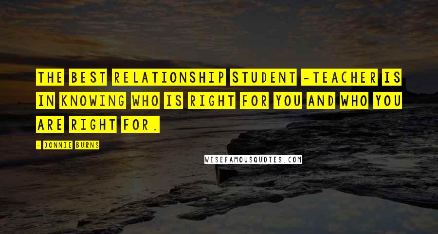 Donnie Burns Quotes: The best relationship student -teacher is in knowing who is right for you and who you are right for.