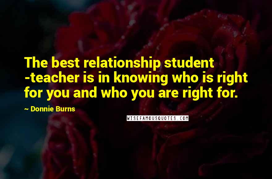 Donnie Burns Quotes: The best relationship student -teacher is in knowing who is right for you and who you are right for.