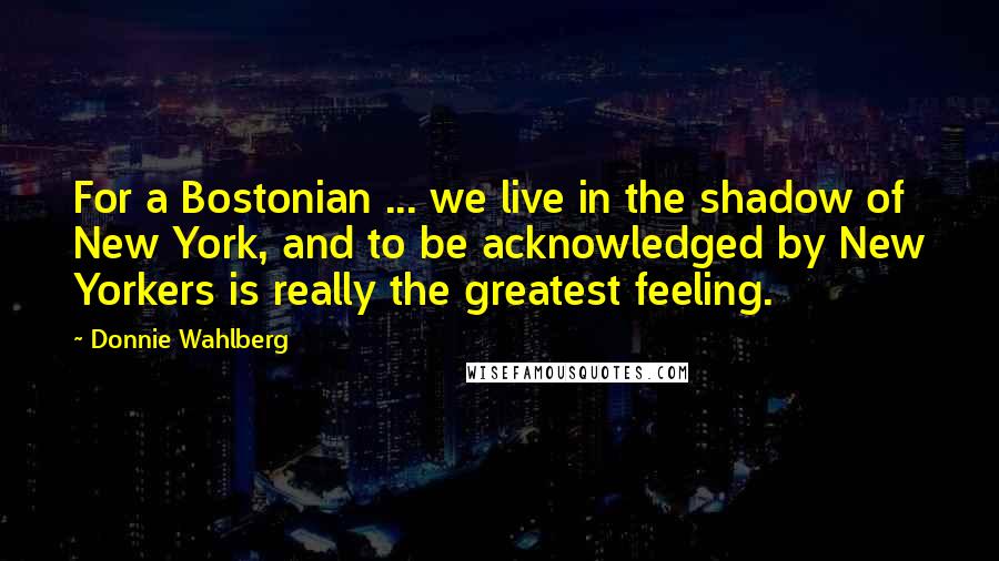 Donnie Wahlberg Quotes: For a Bostonian ... we live in the shadow of New York, and to be acknowledged by New Yorkers is really the greatest feeling.