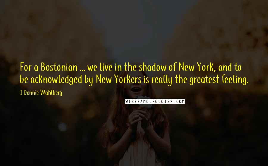 Donnie Wahlberg Quotes: For a Bostonian ... we live in the shadow of New York, and to be acknowledged by New Yorkers is really the greatest feeling.