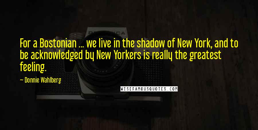 Donnie Wahlberg Quotes: For a Bostonian ... we live in the shadow of New York, and to be acknowledged by New Yorkers is really the greatest feeling.