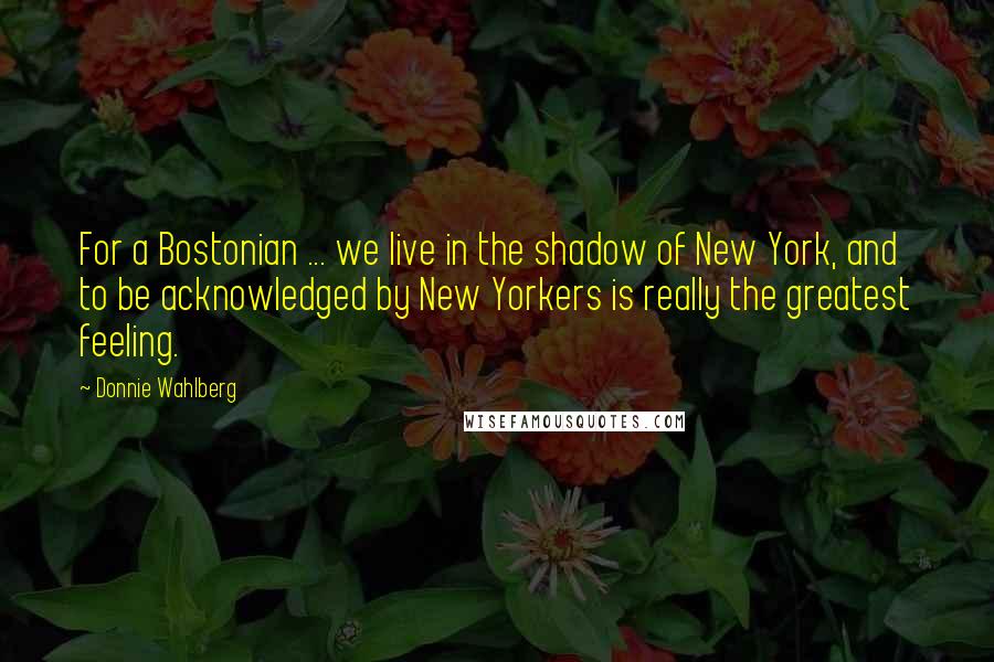 Donnie Wahlberg Quotes: For a Bostonian ... we live in the shadow of New York, and to be acknowledged by New Yorkers is really the greatest feeling.