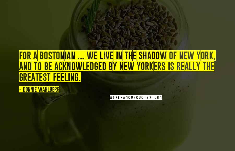 Donnie Wahlberg Quotes: For a Bostonian ... we live in the shadow of New York, and to be acknowledged by New Yorkers is really the greatest feeling.