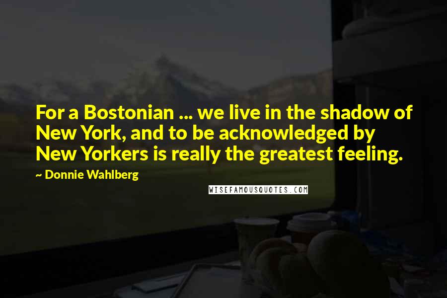 Donnie Wahlberg Quotes: For a Bostonian ... we live in the shadow of New York, and to be acknowledged by New Yorkers is really the greatest feeling.