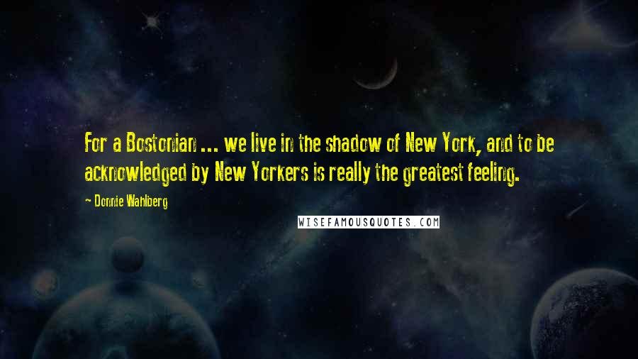 Donnie Wahlberg Quotes: For a Bostonian ... we live in the shadow of New York, and to be acknowledged by New Yorkers is really the greatest feeling.