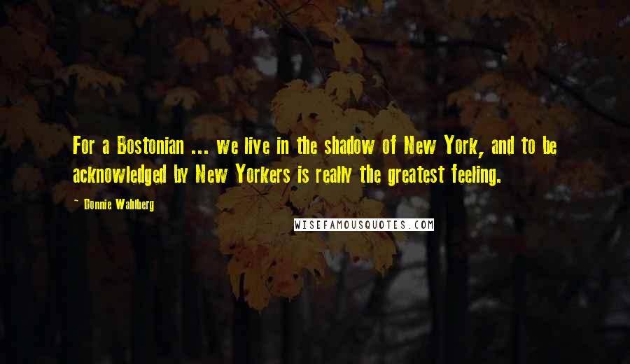 Donnie Wahlberg Quotes: For a Bostonian ... we live in the shadow of New York, and to be acknowledged by New Yorkers is really the greatest feeling.