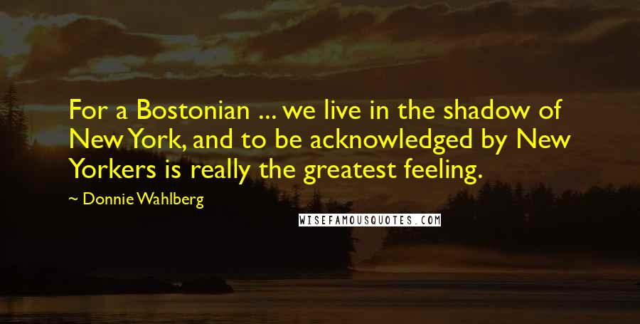 Donnie Wahlberg Quotes: For a Bostonian ... we live in the shadow of New York, and to be acknowledged by New Yorkers is really the greatest feeling.