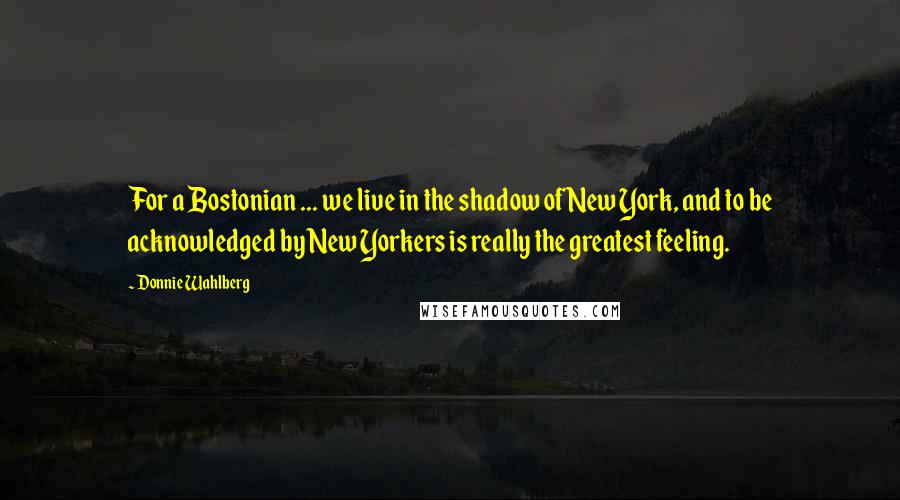 Donnie Wahlberg Quotes: For a Bostonian ... we live in the shadow of New York, and to be acknowledged by New Yorkers is really the greatest feeling.