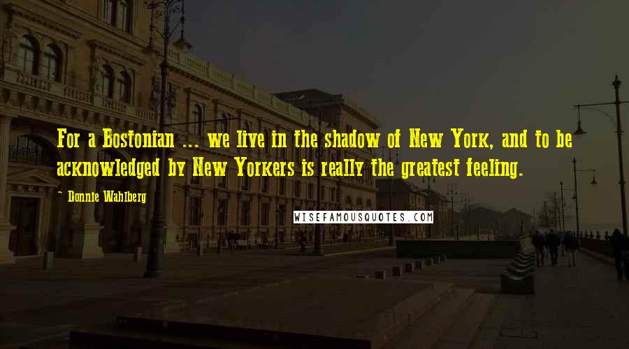 Donnie Wahlberg Quotes: For a Bostonian ... we live in the shadow of New York, and to be acknowledged by New Yorkers is really the greatest feeling.