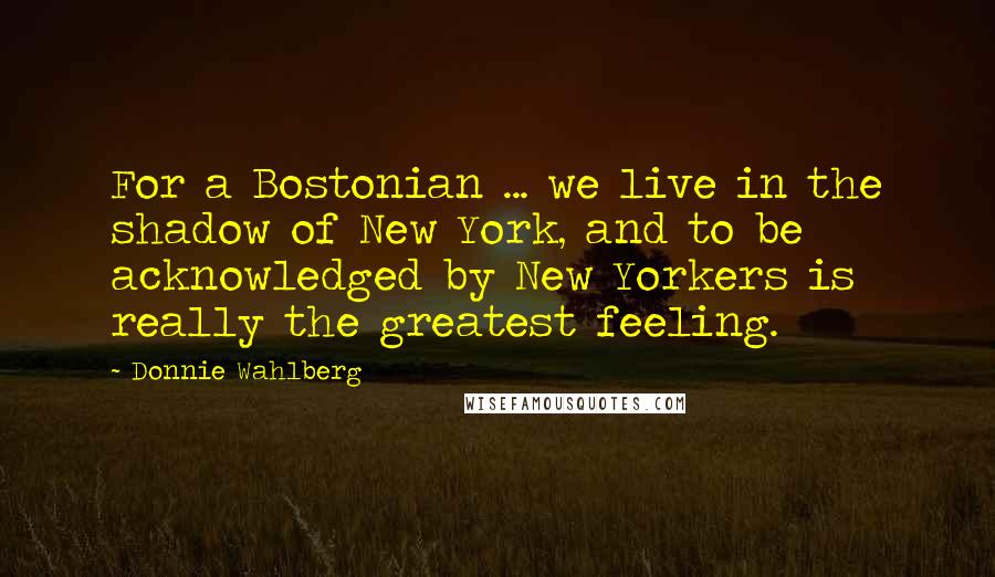 Donnie Wahlberg Quotes: For a Bostonian ... we live in the shadow of New York, and to be acknowledged by New Yorkers is really the greatest feeling.