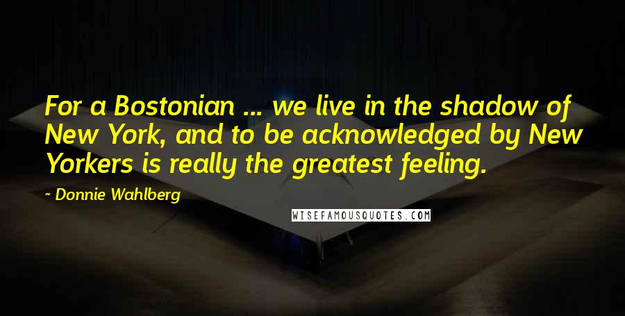 Donnie Wahlberg Quotes: For a Bostonian ... we live in the shadow of New York, and to be acknowledged by New Yorkers is really the greatest feeling.