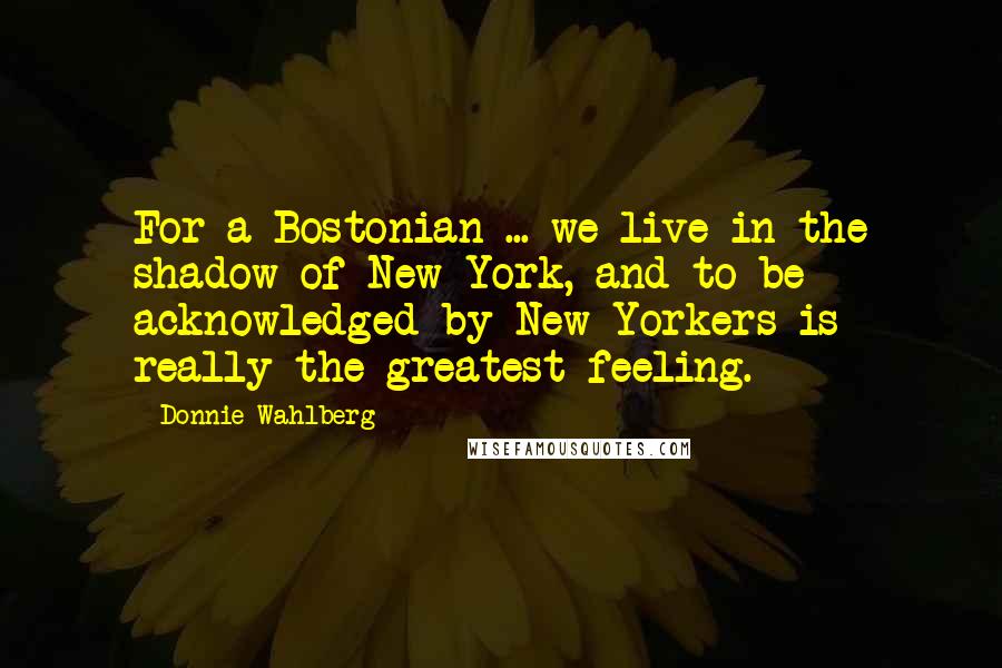Donnie Wahlberg Quotes: For a Bostonian ... we live in the shadow of New York, and to be acknowledged by New Yorkers is really the greatest feeling.