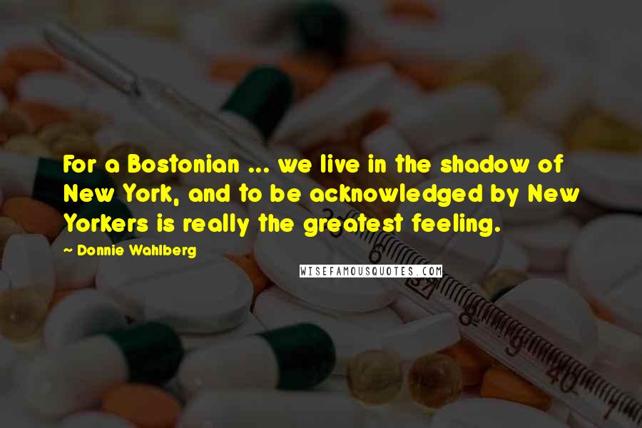 Donnie Wahlberg Quotes: For a Bostonian ... we live in the shadow of New York, and to be acknowledged by New Yorkers is really the greatest feeling.