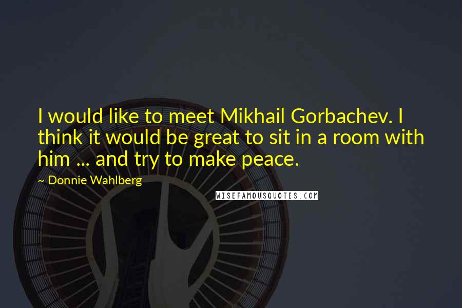 Donnie Wahlberg Quotes: I would like to meet Mikhail Gorbachev. I think it would be great to sit in a room with him ... and try to make peace.