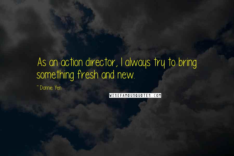 Donnie Yen Quotes: As an action director, I always try to bring something fresh and new.