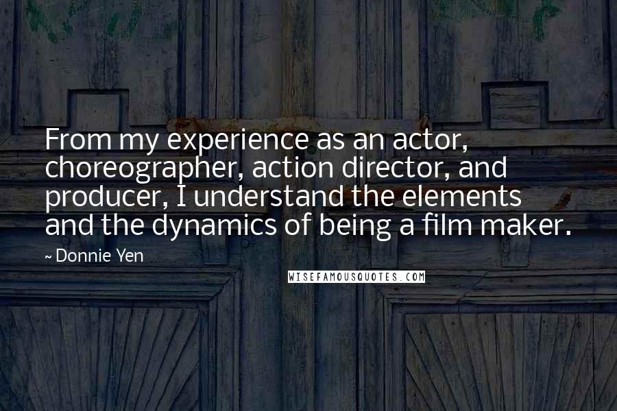 Donnie Yen Quotes: From my experience as an actor, choreographer, action director, and producer, I understand the elements and the dynamics of being a film maker.