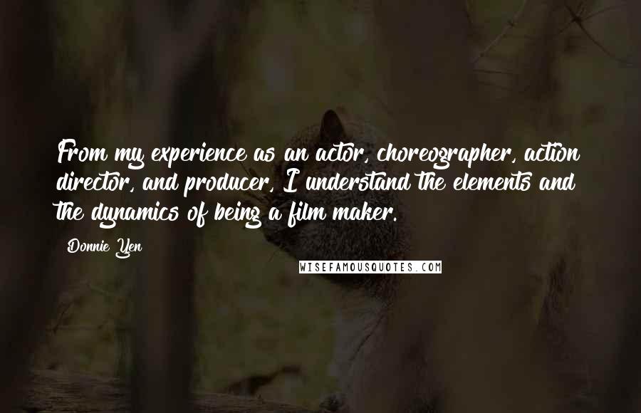 Donnie Yen Quotes: From my experience as an actor, choreographer, action director, and producer, I understand the elements and the dynamics of being a film maker.