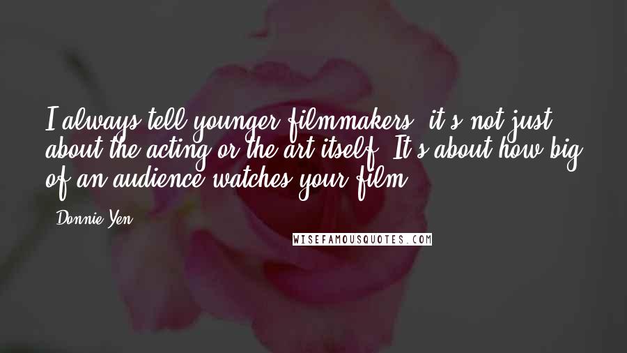 Donnie Yen Quotes: I always tell younger filmmakers, it's not just about the acting or the art itself. It's about how big of an audience watches your film.