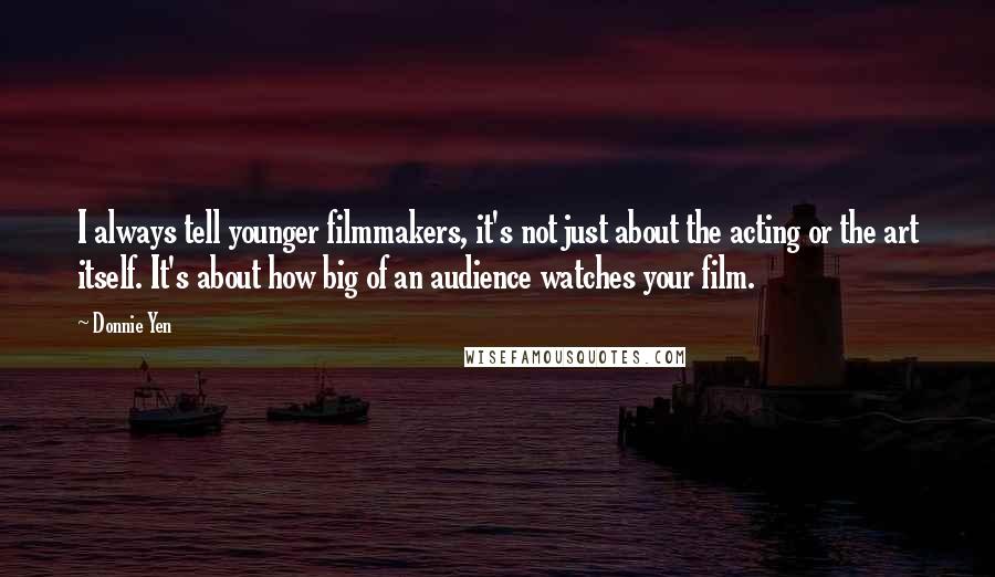 Donnie Yen Quotes: I always tell younger filmmakers, it's not just about the acting or the art itself. It's about how big of an audience watches your film.