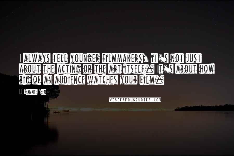 Donnie Yen Quotes: I always tell younger filmmakers, it's not just about the acting or the art itself. It's about how big of an audience watches your film.