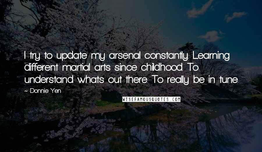 Donnie Yen Quotes: I try to update my arsenal constantly. Learning different martial arts since childhood. To understand what's out there. To really be in tune.