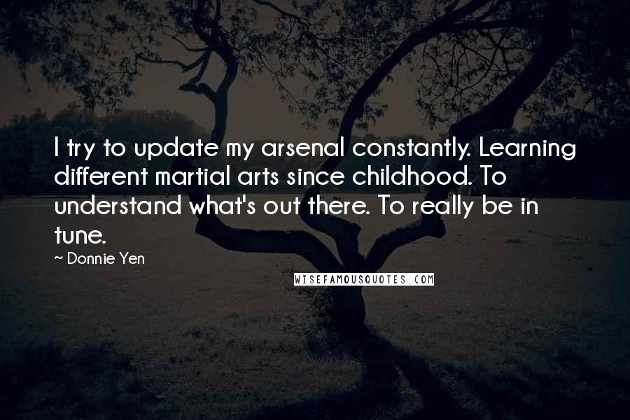 Donnie Yen Quotes: I try to update my arsenal constantly. Learning different martial arts since childhood. To understand what's out there. To really be in tune.