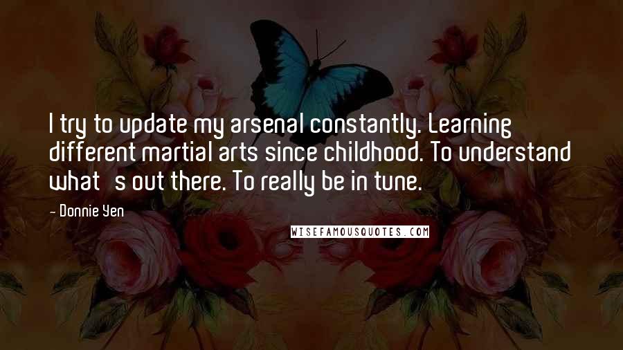 Donnie Yen Quotes: I try to update my arsenal constantly. Learning different martial arts since childhood. To understand what's out there. To really be in tune.