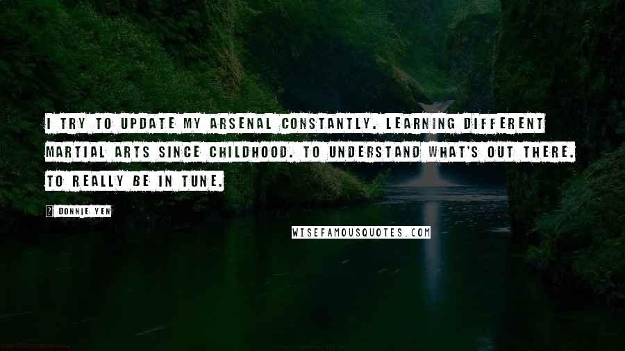 Donnie Yen Quotes: I try to update my arsenal constantly. Learning different martial arts since childhood. To understand what's out there. To really be in tune.