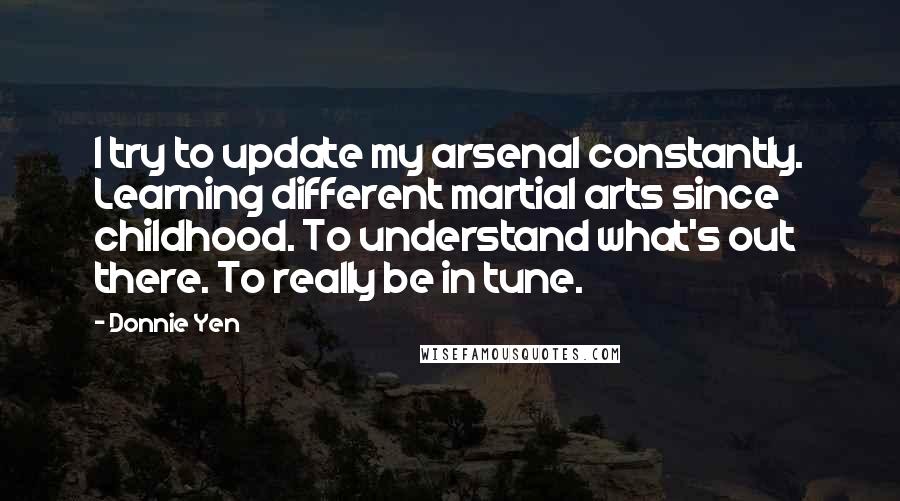 Donnie Yen Quotes: I try to update my arsenal constantly. Learning different martial arts since childhood. To understand what's out there. To really be in tune.