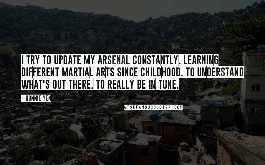 Donnie Yen Quotes: I try to update my arsenal constantly. Learning different martial arts since childhood. To understand what's out there. To really be in tune.