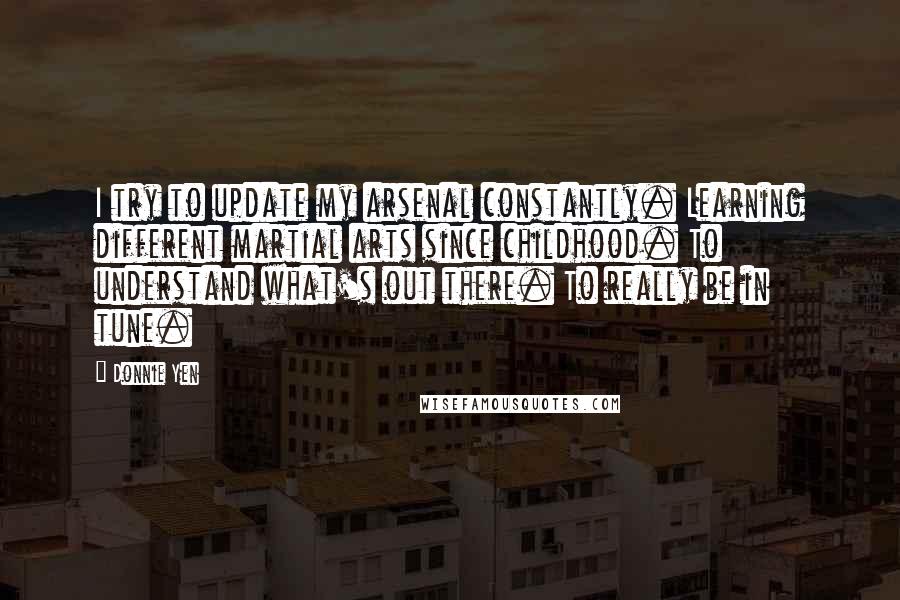 Donnie Yen Quotes: I try to update my arsenal constantly. Learning different martial arts since childhood. To understand what's out there. To really be in tune.