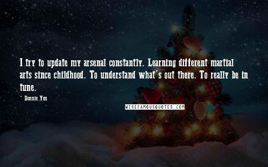 Donnie Yen Quotes: I try to update my arsenal constantly. Learning different martial arts since childhood. To understand what's out there. To really be in tune.