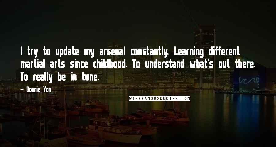 Donnie Yen Quotes: I try to update my arsenal constantly. Learning different martial arts since childhood. To understand what's out there. To really be in tune.