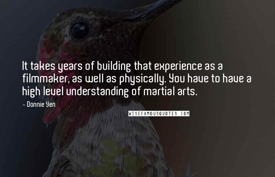 Donnie Yen Quotes: It takes years of building that experience as a filmmaker, as well as physically. You have to have a high level understanding of martial arts.