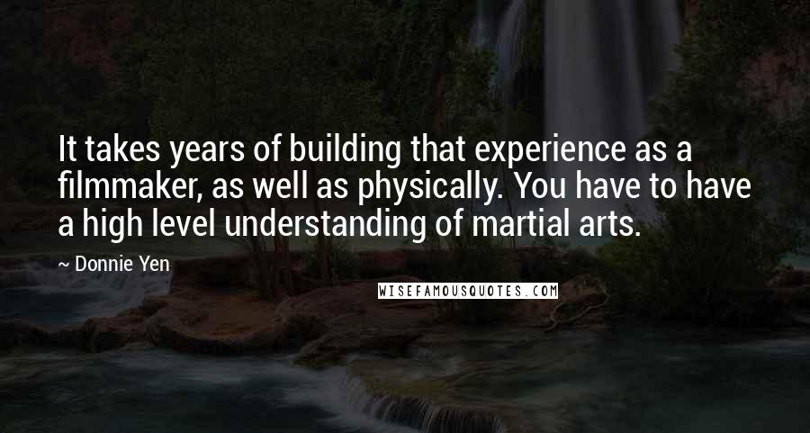 Donnie Yen Quotes: It takes years of building that experience as a filmmaker, as well as physically. You have to have a high level understanding of martial arts.